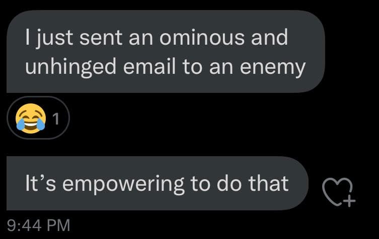 A screenshot of a text message conversation on a dark background. The first message reads, "I just sent an ominous and unhinged email to an enemy." Below it is a reaction of a laughing-crying emoji with a count of 1. The second message reads, "It's empowering to do that." A timestamp of 9:44 PM is visible at the bottom left.