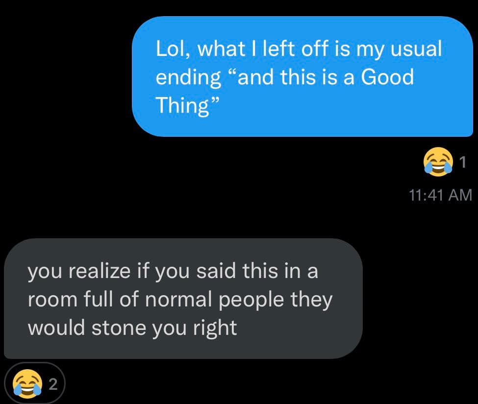 A screenshot of a text message conversation on a dark background. The top blue bubble reads: "Lol, what I left off is my usual ending 'and this is a Good Thing'" with a laughing emoji reaction and a timestamp of 11:41 AM. The bottom gray bubble reads: "you realize if you said this in a room full of normal people they would stone you right" with a laughing emoji reaction.
