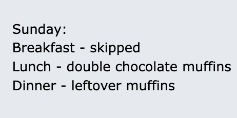 A text-based image on a light gray background listing a humorous, unhealthy Sunday meal plan. The text reads: 'Sunday: Breakfast - skipped, Lunch - double chocolate muffins, Dinner - leftover muffins'.
