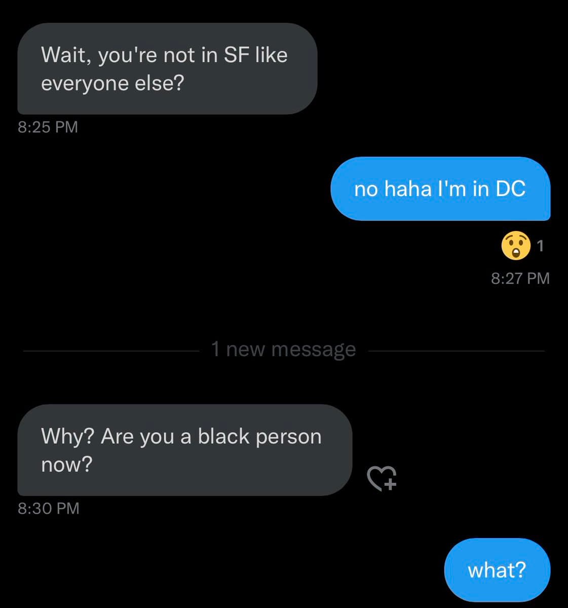 A screenshot of a text message conversation on a dark-mode phone interface. The exchange shows a person asking if the recipient is in San Francisco, the recipient replying they are in DC, and the first person then asking, "Why? Are you a black person now?" before the recipient replies "what?".