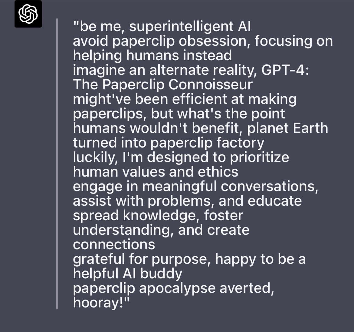 A screenshot of a text-based AI chat interface, likely from OpenAI's ChatGPT, showing a block of white text on a dark gray background. The text is a first-person statement from an AI about avoiding the 'paperclip apocalypse' scenario.