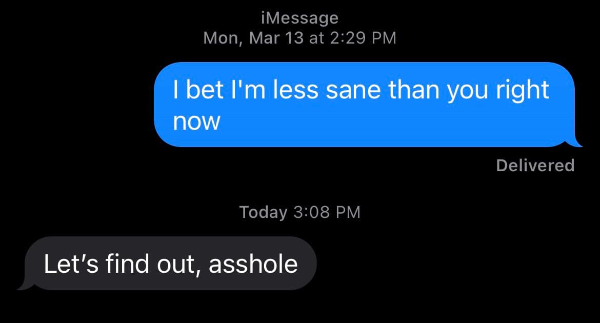 A screenshot of an iMessage conversation showing two text messages. The first message, sent on Monday, March 13 at 2:29 PM, reads "I bet I'm less sane than you right now" and is marked as delivered. The second message, sent today at 3:08 PM, reads "Let's find out, asshole".