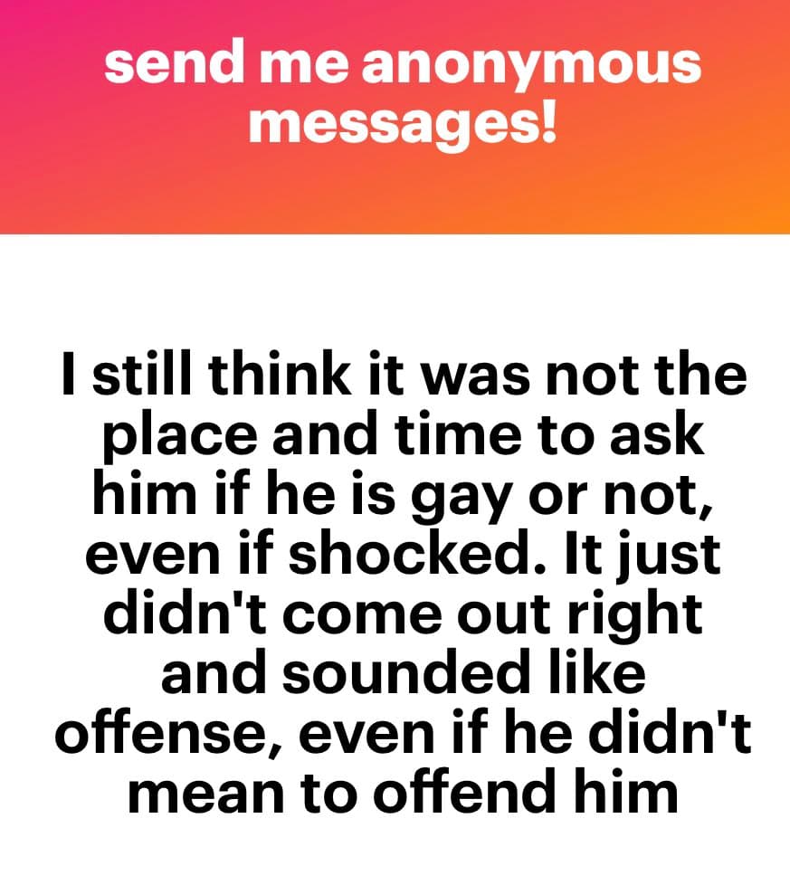 A screenshot of an anonymous message displayed on a white background with a red-orange header. The header reads 'send me anonymous messages!' in white text. Below, a message in black text reads: 'I still think it was not the place and time to ask him if he is gay or not, even if shocked. It just didn't come out right and sounded like offense, even if he didn't mean to offend him'.