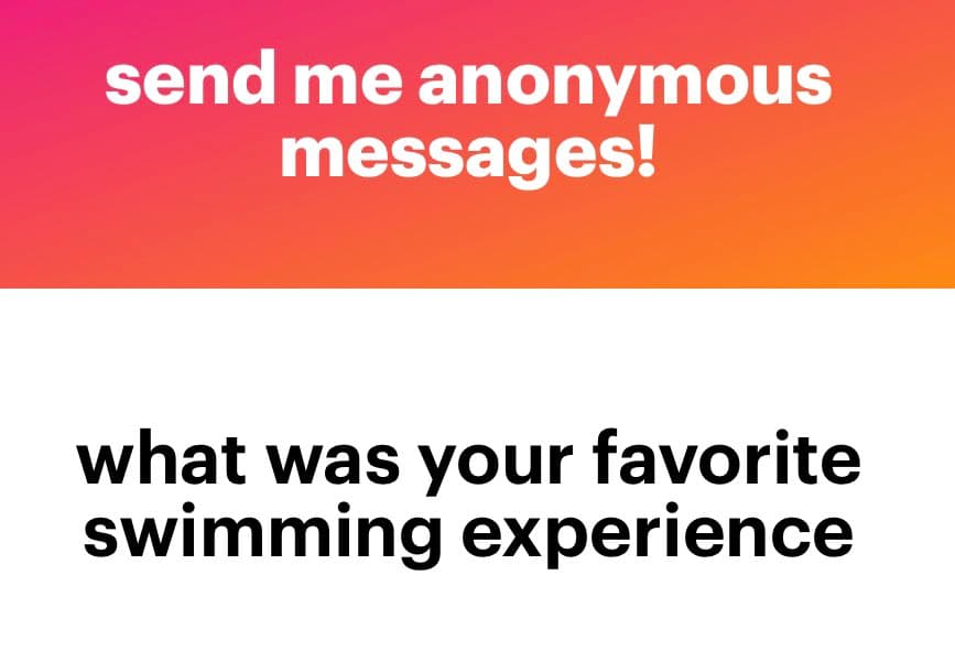 A text-based image with a pink-to-orange gradient top section and a white bottom section. The top section contains white text reading 'send me anonymous messages!' and the bottom section contains black text reading 'what was your favorite swimming experience'.