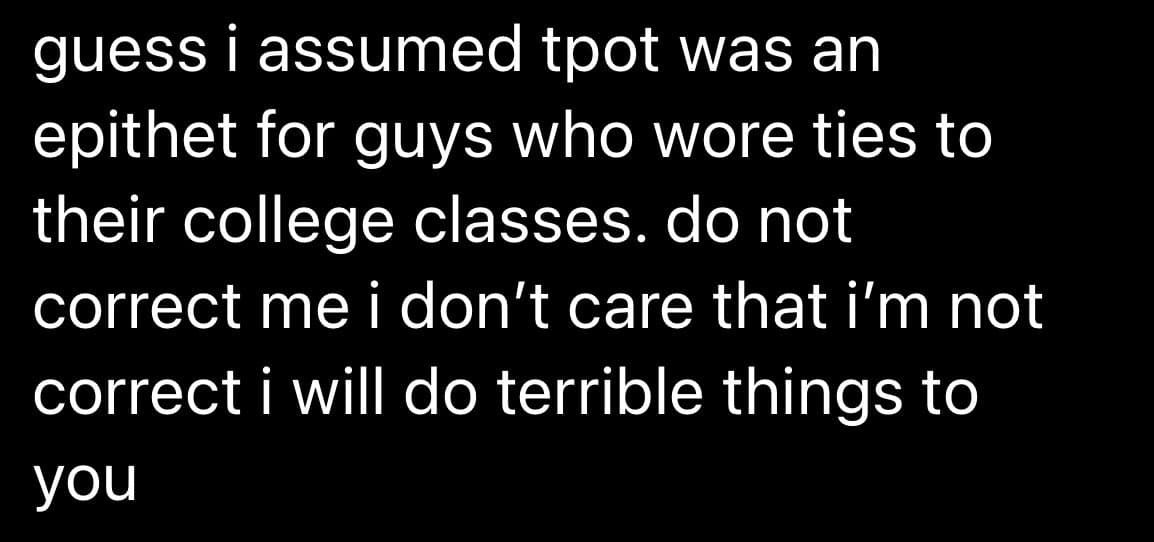 A text-based image with white lowercase text on a black background, resembling a social media post or meme. The text humorously expresses a mistaken assumption about the acronym 'tpot' and a defiant refusal to be corrected.