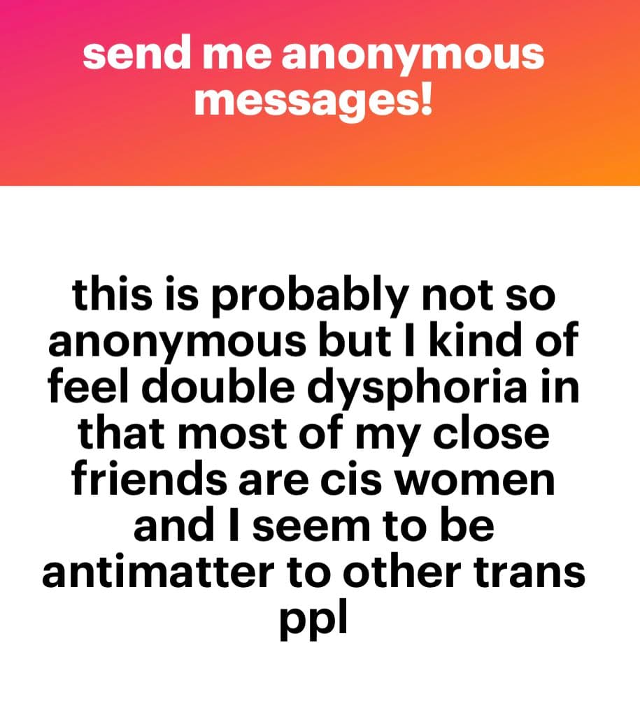 A text-based image with a pink-to-orange gradient header and a white body. The header reads 'send me anonymous messages!' in white text. The body contains a personal message in black text about feeling double dysphoria because most close friends are cis women and feeling like 'antimatter' to other trans people.
