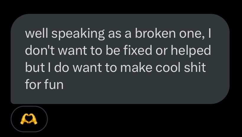A screenshot of a text message bubble on a dark background, with a small heart-hands emoji icon below it. The message reads: "well speaking as a broken one, I don't want to be fixed or helped but I do want to make cool shit for fun".