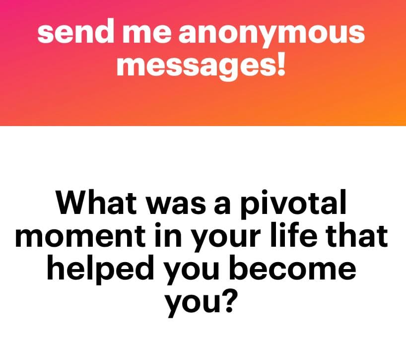 A text-based graphic with a pink-to-orange gradient header and a white body. The header reads "send me anonymous messages!" and the body asks, "What was a pivotal moment in your life that helped you become you?"