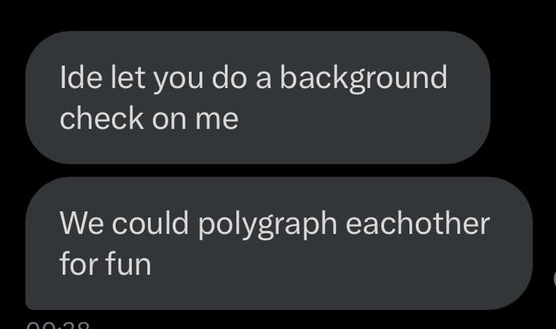 A screenshot of a text message conversation showing two messages from the same sender. The first message reads, "Ide let you do a background check on me," and the second reads, "We could polygraph eachother for fun." The messages are displayed in dark gray bubbles on a black background.