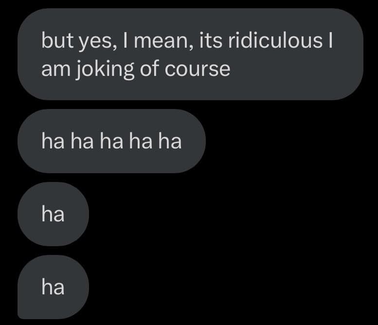 A screenshot of a text message conversation showing a series of messages from one person. The messages read: "but yes, I mean, its ridiculous I am joking of course", "ha ha ha ha ha", "ha", and "ha".
