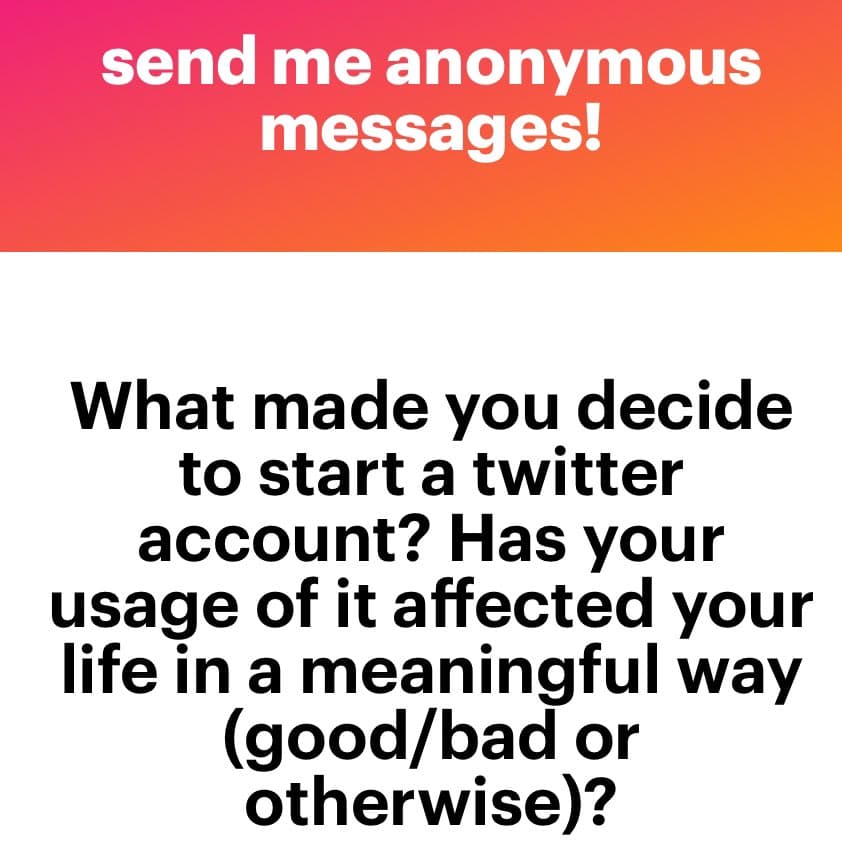 A text-based image with a pink-to-orange gradient header and a white body. The header reads "send me anonymous messages!" and the body poses a question about why someone started a Twitter account and how it has affected their life.